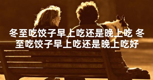 冬至吃饺子早上吃还是晚上吃 冬至吃饺子早上吃还是